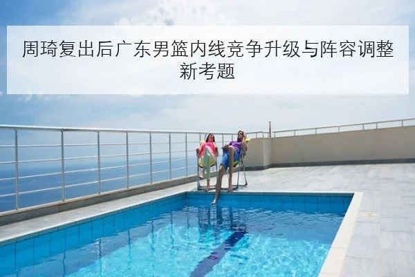 周琦复出后广东男篮内线竞争升级与阵容调整新考题