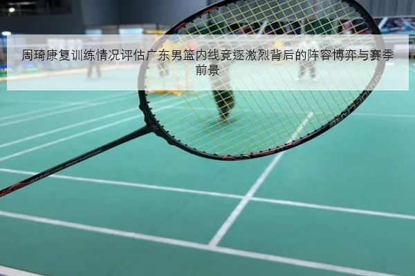 周琦康复训练情况评估广东男篮内线竞逐激烈背后的阵容博弈与赛季前景
